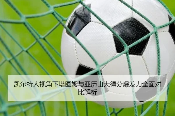 凯尔特人视角下塔图姆与亚历山大得分爆发力全面对比解析（kaiyun）